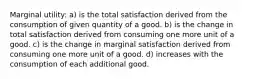 Marginal utility: a) is the total satisfaction derived from the consumption of given quantity of a good. b) is the change in total satisfaction derived from consuming one more unit of a good. c) is the change in marginal satisfaction derived from consuming one more unit of a good. d) increases with the consumption of each additional good.