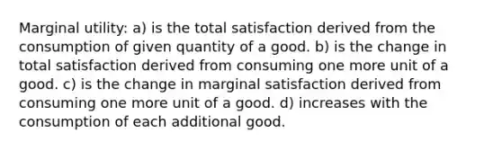 Marginal utility: a) is the total satisfaction derived from the consumption of given quantity of a good. b) is the change in total satisfaction derived from consuming one more unit of a good. c) is the change in marginal satisfaction derived from consuming one more unit of a good. d) increases with the consumption of each additional good.