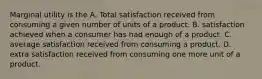 Marginal utility is the A. Total satisfaction received from consuming a given number of units of a product. B. satisfaction achieved when a consumer has had enough of a product. C. average satisfaction received from consuming a product. D. extra satisfaction received from consuming one more unit of a product.