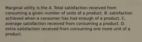 Marginal utility is the A. Total satisfaction received from consuming a given number of units of a product. B. satisfaction achieved when a consumer has had enough of a product. C. average satisfaction received from consuming a product. D. extra satisfaction received from consuming one more unit of a product.