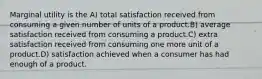 Marginal utility is the A) total satisfaction received from consuming a given number of units of a product.B) average satisfaction received from consuming a product.C) extra satisfaction received from consuming one more unit of a product.D) satisfaction achieved when a consumer has had enough of a product.