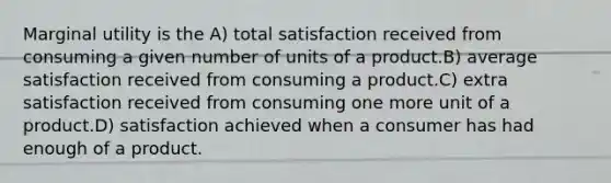 Marginal utility is the A) total satisfaction received from consuming a given number of units of a product.B) average satisfaction received from consuming a product.C) extra satisfaction received from consuming one more unit of a product.D) satisfaction achieved when a consumer has had enough of a product.