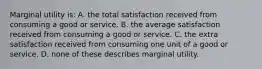 Marginal utility is: A. the total satisfaction received from consuming a good or service. B. the average satisfaction received from consuming a good or service. C. the extra satisfaction received from consuming one unit of a good or service. D. none of these describes marginal utility.