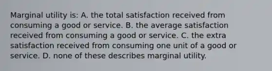 Marginal utility is: A. the total satisfaction received from consuming a good or service. B. the average satisfaction received from consuming a good or service. C. the extra satisfaction received from consuming one unit of a good or service. D. none of these describes marginal utility.