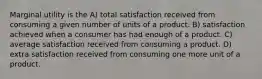 Marginal utility is the A) total satisfaction received from consuming a given number of units of a product. B) satisfaction achieved when a consumer has had enough of a product. C) average satisfaction received from consuming a product. D) extra satisfaction received from consuming one more unit of a product.