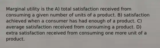 Marginal utility is the A) total satisfaction received from consuming a given number of units of a product. B) satisfaction achieved when a consumer has had enough of a product. C) average satisfaction received from consuming a product. D) extra satisfaction received from consuming one more unit of a product.