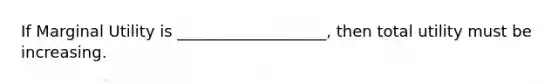 If Marginal Utility is ___________________, then total utility must be increasing.