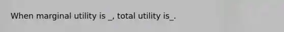 When marginal utility is _, total utility is_.