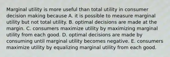 Marginal utility is more useful than total utility in consumer decision making because A. it is possible to measure marginal utility but not total utility. B. optimal decisions are made at the margin. C. consumers maximize utility by maximizing marginal utility from each good. D. optimal decisions are made by consuming until marginal utility becomes negative. E. consumers maximize utility by equalizing marginal utility from each good.