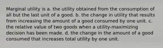 Marginal utility is a. the utility obtained from the consumption of all but the last unit of a good. b. the change in utility that results from increasing the amount of a good consumed by one unit. c. the relative value of two goods when a utility-maximizing decision has been made. d. the change in the amount of a good consumed that increases total utility by one unit.