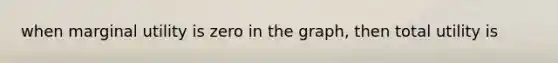 when marginal utility is zero in the graph, then total utility is