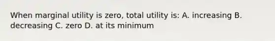 When marginal utility is zero, total utility is: A. increasing B. decreasing C. zero D. at its minimum