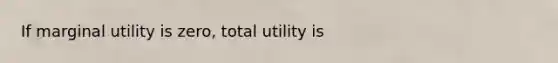 If marginal utility is zero, total utility is