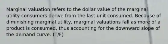 Marginal valuation refers to the dollar value of the marginal utility consumers derive from the last unit consumed. Because of diminishing marginal utility, marginal valuations fall as more of a product is consumed, thus accounting for the downward slope of the demand curve. (T/F)