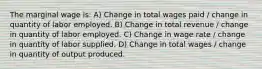 The marginal wage is: A) Change in total wages paid / change in quantity of labor employed. B) Change in total revenue / change in quantity of labor employed. C) Change in wage rate / change in quantity of labor supplied. D) Change in total wages / change in quantity of output produced.