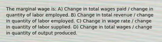 The marginal wage is: A) Change in total wages paid / change in quantity of labor employed. B) Change in total revenue / change in quantity of labor employed. C) Change in wage rate / change in quantity of labor supplied. D) Change in total wages / change in quantity of output produced.