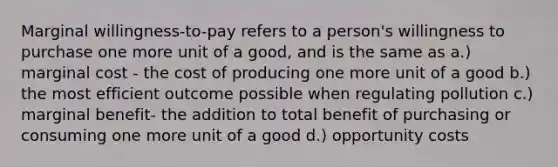 Marginal willingness-to-pay refers to a person's willingness to purchase one more unit of a good, and is the same as a.) marginal cost - the cost of producing one more unit of a good b.) the most efficient outcome possible when regulating pollution c.) marginal benefit- the addition to total benefit of purchasing or consuming one more unit of a good d.) opportunity costs