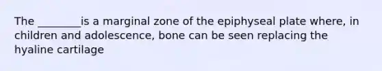 The ________is a marginal zone of the epiphyseal plate where, in children and adolescence, bone can be seen replacing the hyaline cartilage