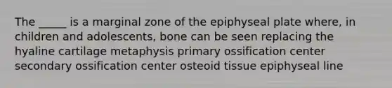 The _____ is a marginal zone of the epiphyseal plate where, in children and adolescents, bone can be seen replacing the hyaline cartilage metaphysis primary ossification center secondary ossification center osteoid tissue epiphyseal line