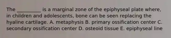 The __________ is a marginal zone of the epiphyseal plate where, in children and adolescents, bone can be seen replacing the hyaline cartilage. A. metaphysis B. primary ossification center C. secondary ossification center D. osteoid tissue E. epiphyseal line