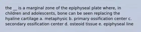 the __ is a marginal zone of the epiphyseal plate where, in children and adolescents, bone can be seen replacing the hyaline cartilage a. metaphysic b. primary ossification center c. secondary ossification center d. osteoid tissue e. epiphyseal line