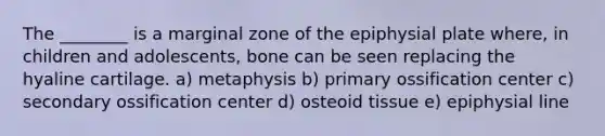 The ________ is a marginal zone of the epiphysial plate where, in children and adolescents, bone can be seen replacing the hyaline cartilage. a) metaphysis b) primary ossification center c) secondary ossification center d) osteoid tissue e) epiphysial line