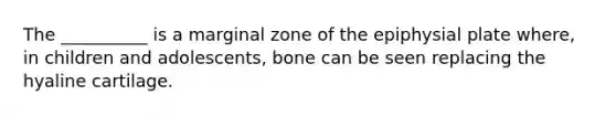 The __________ is a marginal zone of the epiphysial plate where, in children and adolescents, bone can be seen replacing the hyaline cartilage.