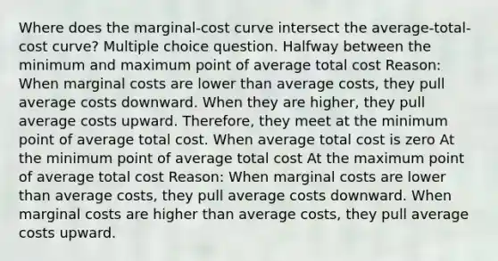 Where does the marginal-cost curve intersect the average-total-cost curve? Multiple choice question. Halfway between the minimum and maximum point of average total cost Reason: When marginal costs are lower than average costs, they pull average costs downward. When they are higher, they pull average costs upward. Therefore, they meet at the minimum point of average total cost. When average total cost is zero At the minimum point of average total cost At the maximum point of average total cost Reason: When marginal costs are lower than average costs, they pull average costs downward. When marginal costs are higher than average costs, they pull average costs upward.