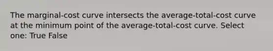 The marginal-cost curve intersects the average-total-cost curve at the minimum point of the average-total-cost curve. Select one: True False