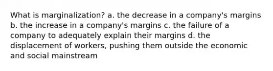 What is marginalization? a. the decrease in a company's margins b. the increase in a company's margins c. the failure of a company to adequately explain their margins d. the displacement of workers, pushing them outside the economic and social mainstream