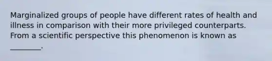 Marginalized groups of people have different rates of health and illness in comparison with their more privileged counterparts. From a scientific perspective this phenomenon is known as ________.