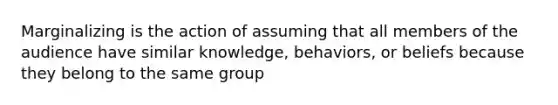 Marginalizing is the action of assuming that all members of the audience have similar knowledge, behaviors, or beliefs because they belong to the same group