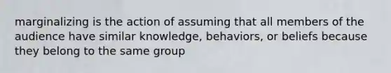 marginalizing is the action of assuming that all members of the audience have similar knowledge, behaviors, or beliefs because they belong to the same group