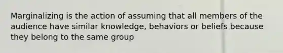 Marginalizing is the action of assuming that all members of the audience have similar knowledge, behaviors or beliefs because they belong to the same group