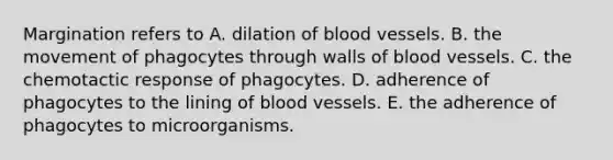 Margination refers to A. dilation of <a href='https://www.questionai.com/knowledge/kZJ3mNKN7P-blood-vessels' class='anchor-knowledge'>blood vessels</a>. B. the movement of phagocytes through walls of blood vessels. C. the chemotactic response of phagocytes. D. adherence of phagocytes to the lining of blood vessels. E. the adherence of phagocytes to microorganisms.