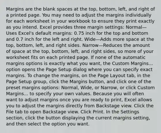 Margins are the blank spaces at the top, bottom, left, and right of a printed page. You may need to adjust the margins individually for each worksheet in your workbook to ensure they print exactly as you intend. Excel provides three margin settings: Normal—Uses Excel's default margins: 0.75 inch for the top and bottom and 0.7 inch for the left and right. Wide—Adds more space at the top, bottom, left, and right sides. Narrow—Reduces the amount of space at the top, bottom, left, and right sides, so more of your worksheet fits on each printed page. If none of the automatic margins options is exactly what you want, the Custom Margins... option opens the Page Setup dialog where you can specify exact margins. To change the margins, on the Page Layout tab, in the Page Setup group, click the Margins button, and click one of the preset margins options: Normal, Wide, or Narrow, or click Custom Margins... to specify your own values. Because you will often want to adjust margins once you are ready to print, Excel allows you to adjust the margins directly from Backstage view. Click the File tab to open Backstage view. Click Print. In the Settings section, click the button displaying the current margins setting, and then select the option you want.