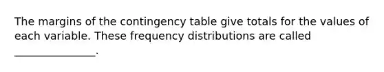 The margins of the contingency table give totals for the values of each variable. These frequency distributions are called _______________.