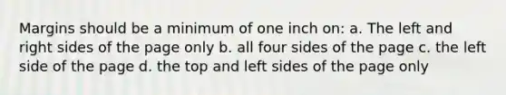 Margins should be a minimum of one inch on: a. The left and right sides of the page only b. all four sides of the page c. the left side of the page d. the top and left sides of the page only