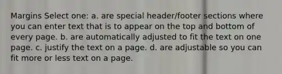 Margins Select one: a. are special header/footer sections where you can enter text that is to appear on the top and bottom of every page. b. are automatically adjusted to fit the text on one page. c. justify the text on a page. d. are adjustable so you can fit more or less text on a page.