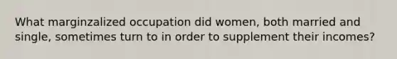 What marginzalized occupation did women, both married and single, sometimes turn to in order to supplement their incomes?