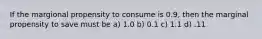 If the margional propensity to consume is 0.9, then the marginal propensity to save must be a) 1.0 b) 0.1 c) 1.1 d) .11