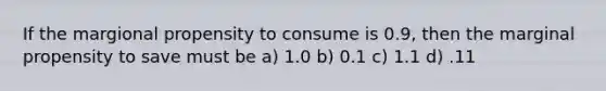 If the margional propensity to consume is 0.9, then the marginal propensity to save must be a) 1.0 b) 0.1 c) 1.1 d) .11