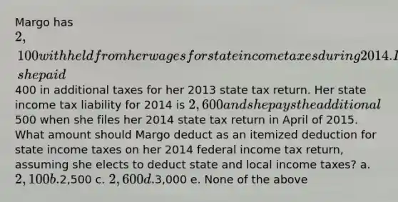 Margo has 2,100 withheld from her wages for state income taxes during 2014. In March of 2014, she paid400 in additional taxes for her 2013 state tax return. Her state income tax liability for 2014 is 2,600 and she pays the additional500 when she files her 2014 state tax return in April of 2015. What amount should Margo deduct as an itemized deduction for state income taxes on her 2014 federal income tax return, assuming she elects to deduct state and local income taxes? a. 2,100 b.2,500 c. 2,600 d.3,000 e. None of the above