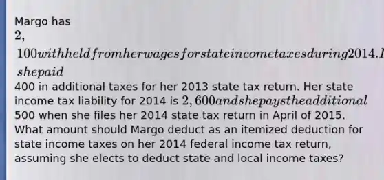 Margo has 2,100 withheld from her wages for state income taxes during 2014. In March of 2014, she paid400 in additional taxes for her 2013 state tax return. Her state income tax liability for 2014 is 2,600 and she pays the additional500 when she files her 2014 state tax return in April of 2015. What amount should Margo deduct as an itemized deduction for state income taxes on her 2014 federal income tax return, assuming she elects to deduct state and local income taxes?