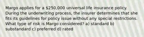 Margo applies for a 250,000 universal life insurance policy. During the underwriting process, the insurer determines that she fits its guidelines for policy issue without any special restrictions. What type of risk is Margo considered? a) standard b) substandard c) preferred d) rated