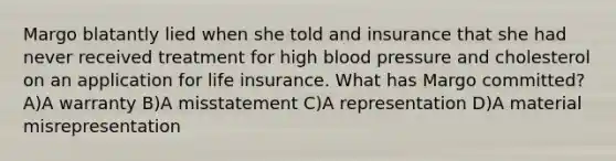 Margo blatantly lied when she told and insurance that she had never received treatment for high blood pressure and cholesterol on an application for life insurance. What has Margo committed? A)A warranty B)A misstatement C)A representation D)A material misrepresentation