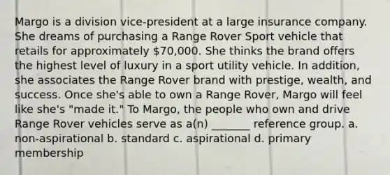 Margo is a division vice-president at a large insurance company. She dreams of purchasing a Range Rover Sport vehicle that retails for approximately 70,000. She thinks the brand offers the highest level of luxury in a sport utility vehicle. In addition, she associates the Range Rover brand with prestige, wealth, and success. Once she's able to own a Range Rover, Margo will feel like she's "made it." To Margo, the people who own and drive Range Rover vehicles serve as a(n) _______ reference group. a. non-aspirational b. standard c. aspirational d. primary membership