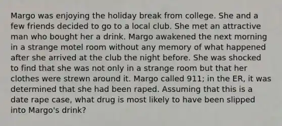 Margo was enjoying the holiday break from college. She and a few friends decided to go to a local club. She met an attractive man who bought her a drink. Margo awakened the next morning in a strange motel room without any memory of what happened after she arrived at the club the night before. She was shocked to find that she was not only in a strange room but that her clothes were strewn around it. Margo called 911; in the ER, it was determined that she had been raped. Assuming that this is a date rape case, what drug is most likely to have been slipped into Margo's drink?