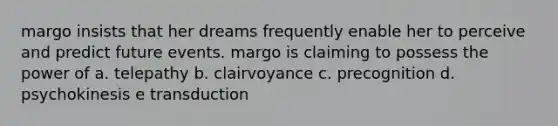 margo insists that her dreams frequently enable her to perceive and predict future events. margo is claiming to possess the power of a. telepathy b. clairvoyance c. precognition d. psychokinesis e transduction