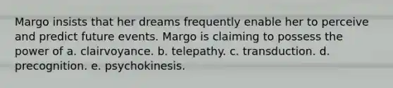 Margo insists that her dreams frequently enable her to perceive and predict future events. Margo is claiming to possess the power of a. clairvoyance. b. telepathy. c. transduction. d. precognition. e. psychokinesis.